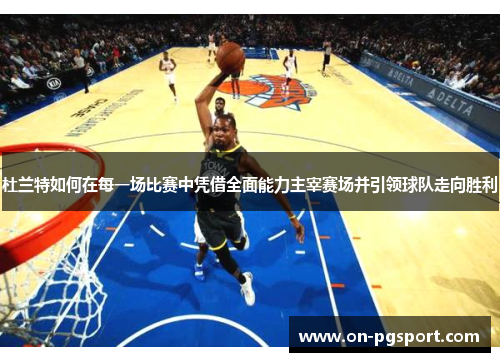杜兰特如何在每一场比赛中凭借全面能力主宰赛场并引领球队走向胜利