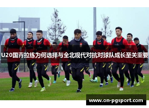 U20国青拉练为何选择与全北现代对抗对球队成长至关重要