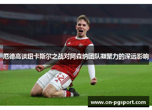厄德高谈纽卡斯尔之战对阿森纳团队凝聚力的深远影响