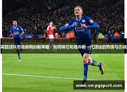 英超球队市场营销创新策略：如何吸引和培养新一代球迷的热情与忠诚
