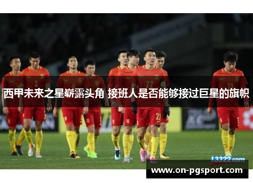 西甲未来之星崭露头角 接班人是否能够接过巨星的旗帜 西甲未来之星崭露头角 接班人是否能够接过巨星的旗帜