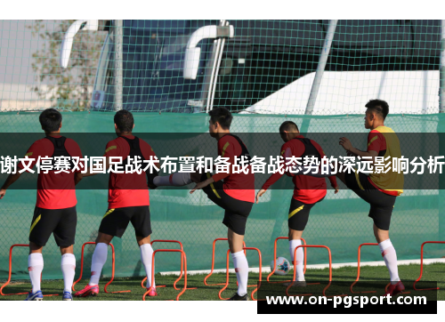 谢文停赛对国足战术布置和备战备战态势的深远影响分析 谢文停赛对国足战术布置和备战备战态势的深远影响分析