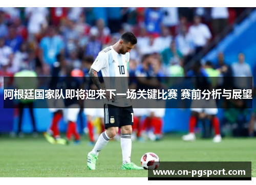 阿根廷国家队即将迎来下一场关键比赛 赛前分析与展望