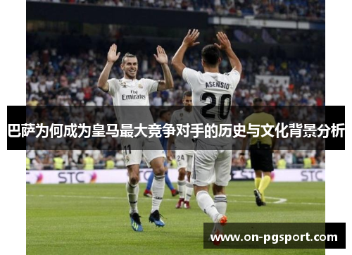 巴萨为何成为皇马最大竞争对手的历史与文化背景分析