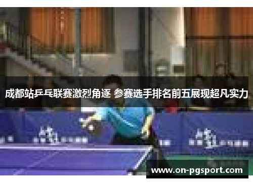 成都站乒乓联赛激烈角逐 参赛选手排名前五展现超凡实力