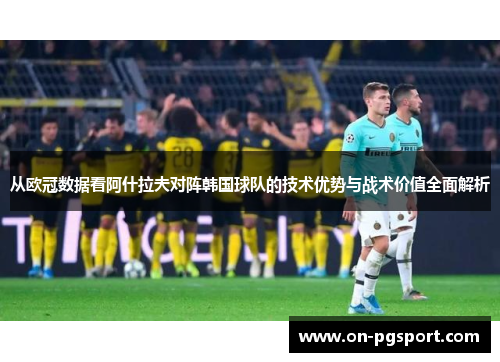 从欧冠数据看阿什拉夫对阵韩国球队的技术优势与战术价值全面解析