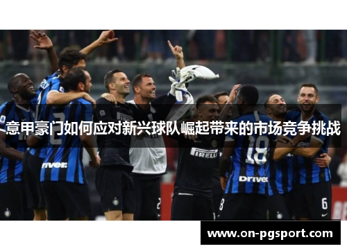 意甲豪门如何应对新兴球队崛起带来的市场竞争挑战