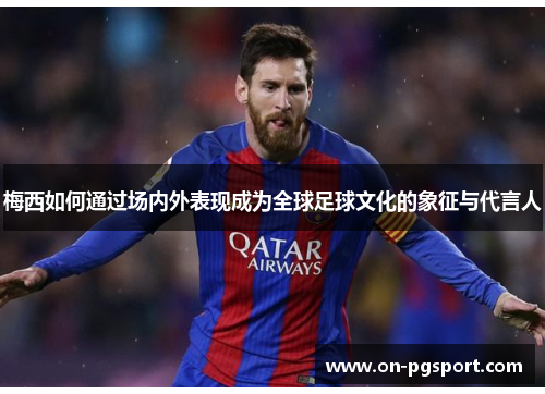 梅西如何通过场内外表现成为全球足球文化的象征与代言人