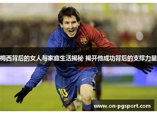 梅西背后的女人与家庭生活揭秘 揭开他成功背后的支撑力量