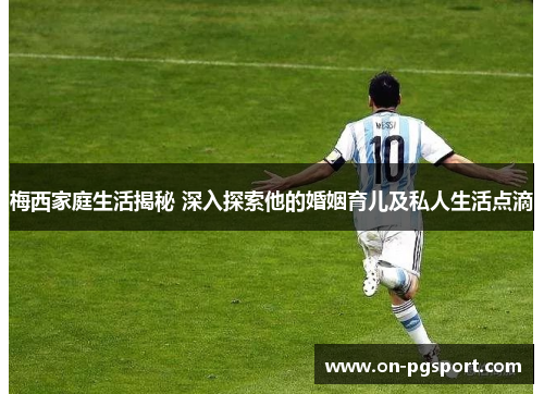 梅西家庭生活揭秘 深入探索他的婚姻育儿及私人生活点滴 梅西家庭生活揭秘 深入探索他的婚姻育儿及私人生活点滴