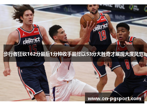 步行者狂砍162分最后1分钟收手最终以53分大胜奇才展现大度风范