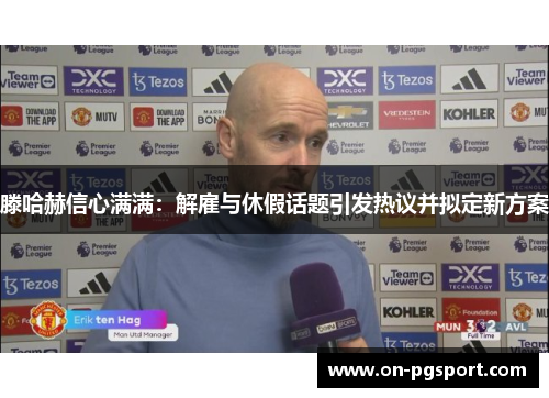 滕哈赫信心满满：解雇与休假话题引发热议并拟定新方案
